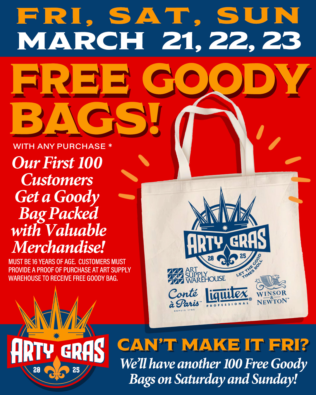 Friday, Saturday, Sunday - March 21, 22, 23. Free Goody Bags (with any purchase). Our first 100 customers get a goody bag packed with valuable merchandise! Must be 16 years of age. Customers must provide proof of purchase at Art Supply Warehouse to receive free goody bag. Can't make it Friday? We'll have another 100 free goody bags on Saturday and Sunday.