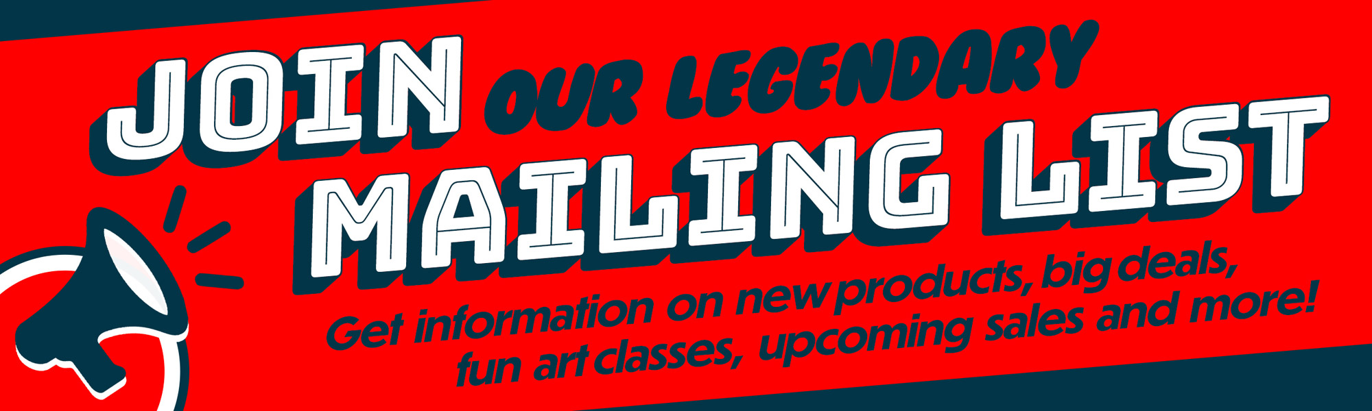Join Our Legendary Mailing List. Get information on new products, big deals, fun art classes, upcoming sales and more!