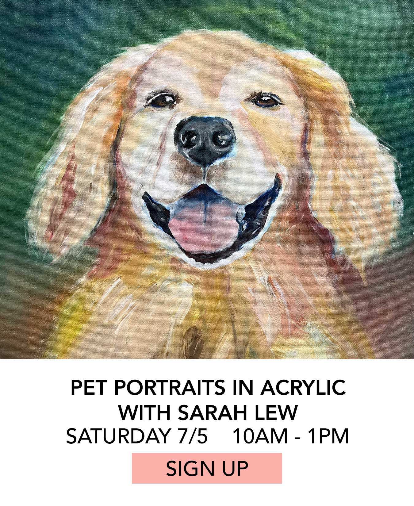 In the Studio: Pet Portraits in Acrylic with Sarah Lew. Saturday 07/05 from 10:00am to 1:00pm. Click to Sign Up.