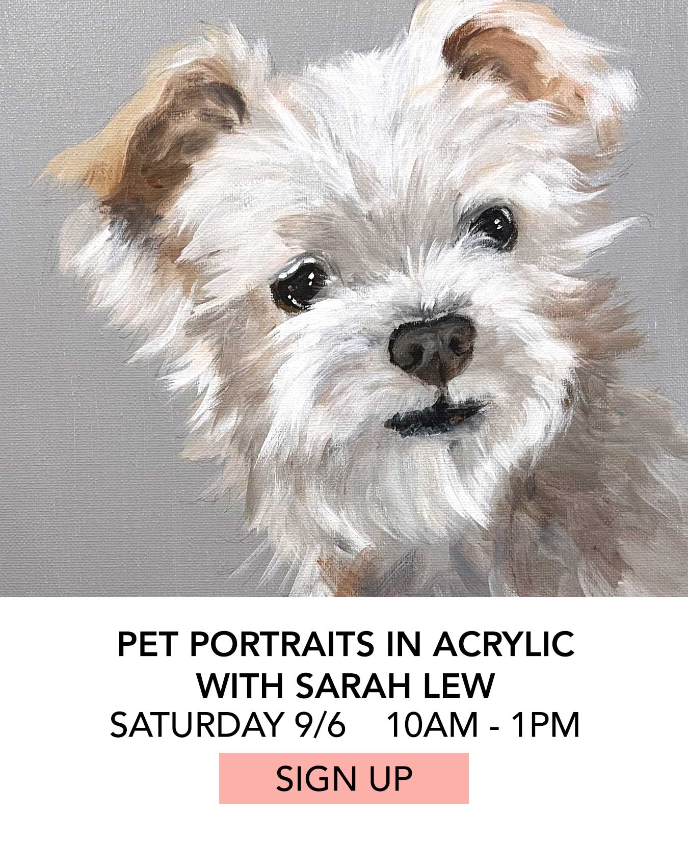 In the Studio: Pet Portraits in Acrylic with Sarah Lew. Saturday 09/06 from 10:00am to 1:00pm. Click to Sign Up.