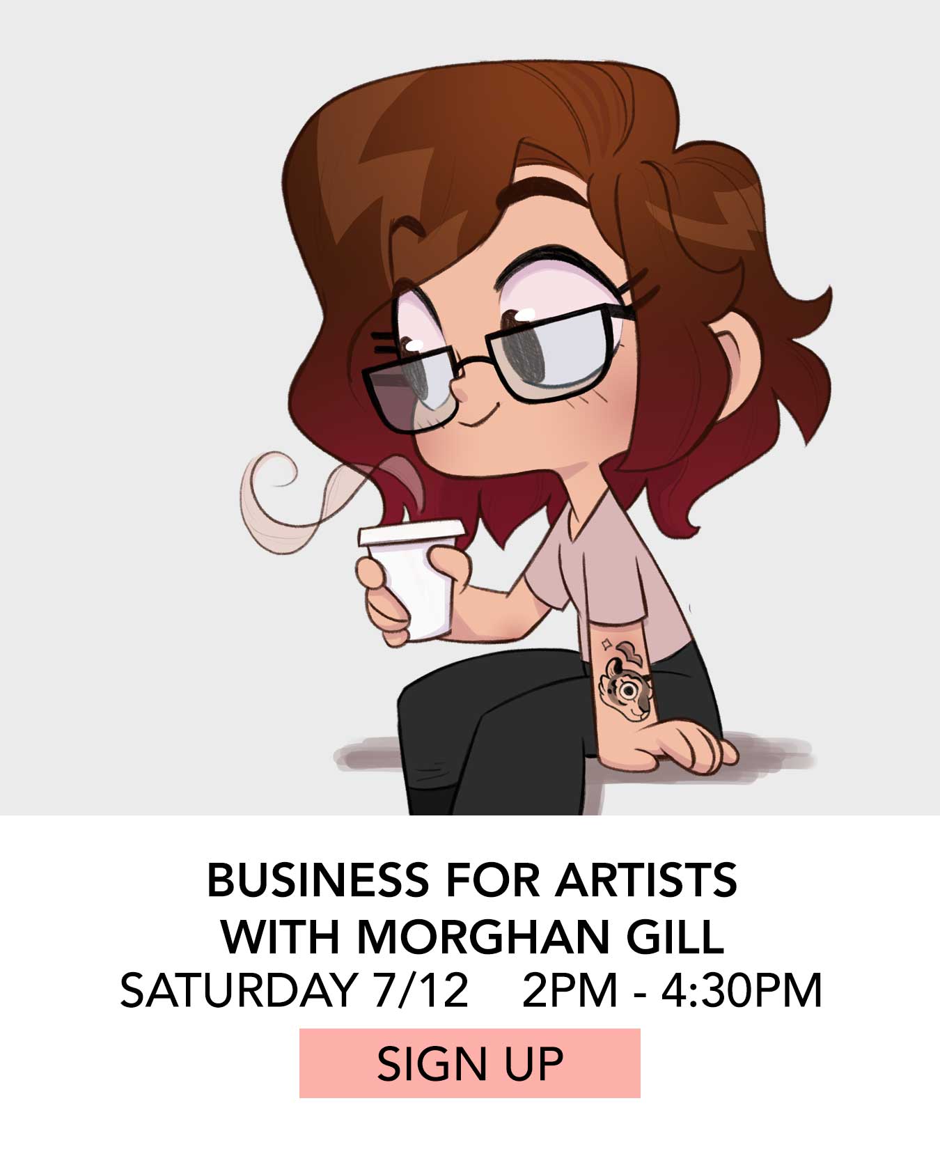 In the Studio: Business for Artists with Morghan Gill. Saturday 07/12 from 2:00pm to 4:30pm. Click to Sign Up.