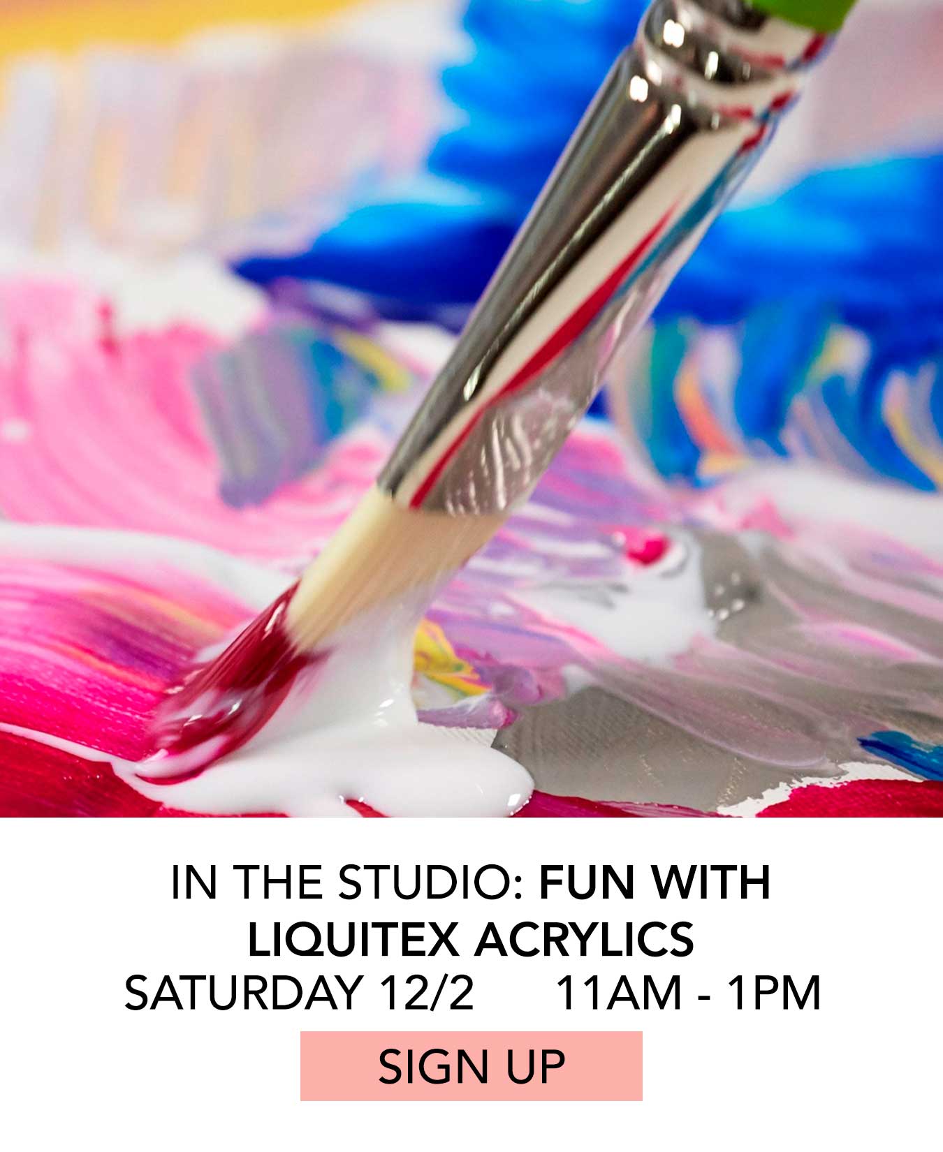 In the Studio: Fun with Liquitex Acrylics. Saturday 12/2 from 11:00am to 1:00pm. Click to Sign Up.