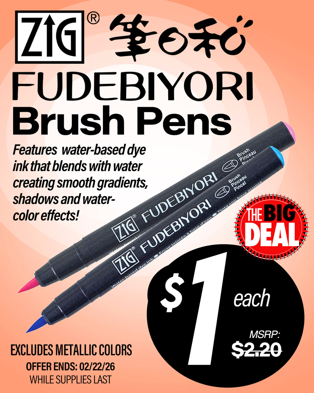 Zig Fudebiyori Brush Pens. Features water-based dye ink that blends with water creating smooth gradients, shadows and watercolor effects! Excludes metallic colors. MSRP $2.20, Big Deal Sale Price $1.00! Offer valid until February 22, 2026. While supplies last.