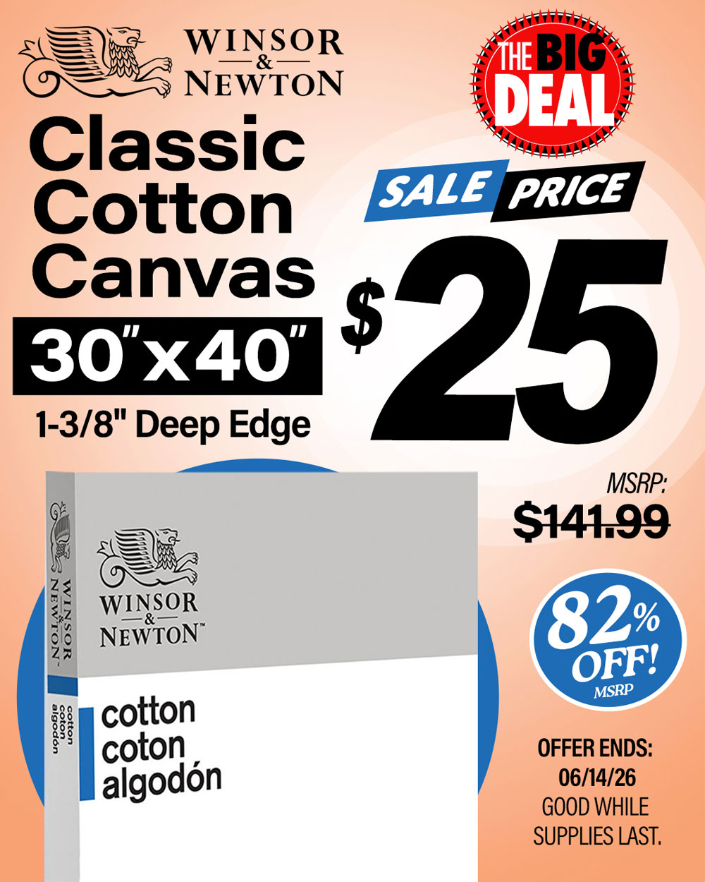 The Big Deal. Winsor and Newton Classic Cotton Canvas 30x40 Deep Edge. MSRP $141.99, Big Deal Sale Price $25.00. Offer valid until June 14, 2026. While supplies last.