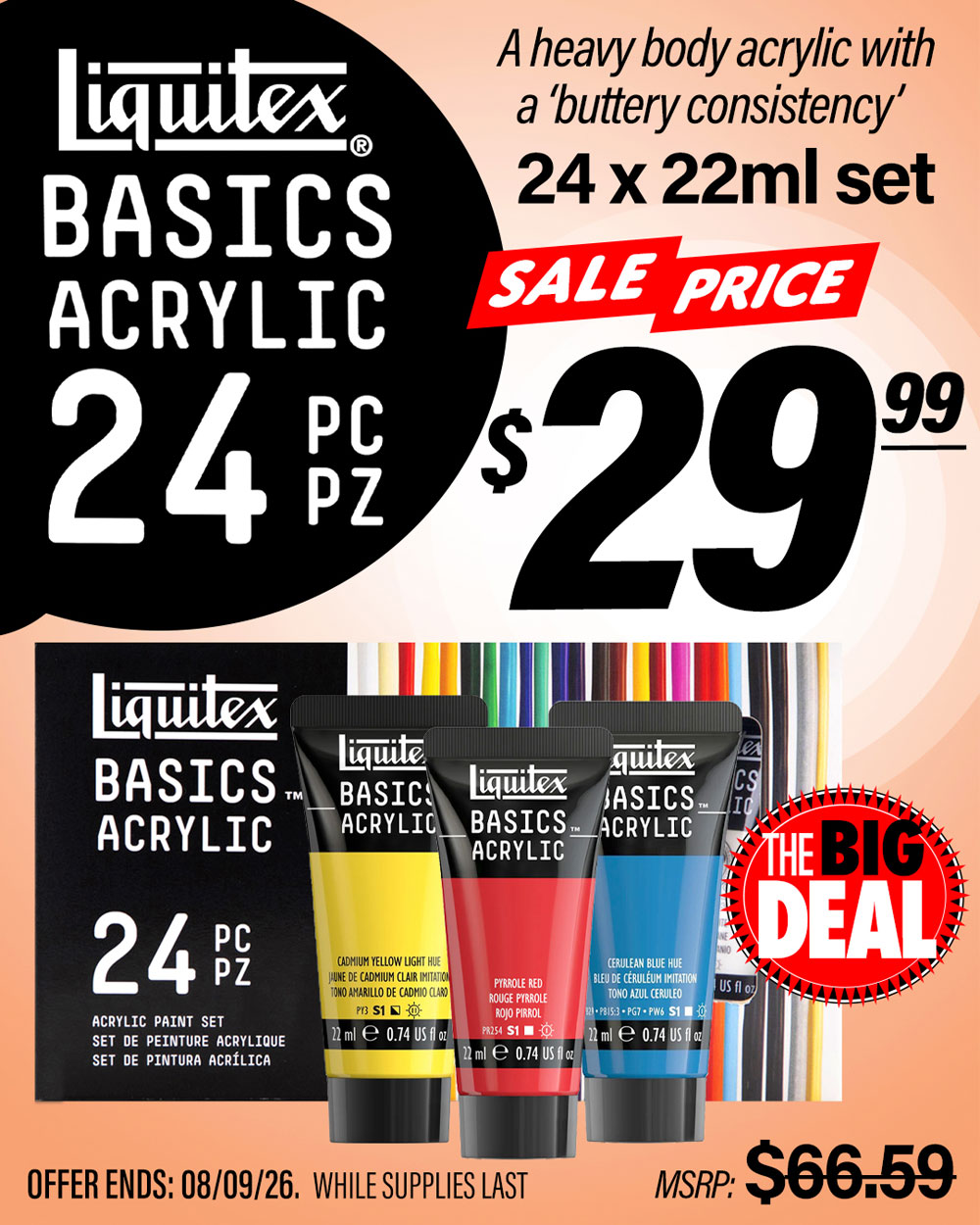 The Big Deal. Liquitex Basic Acrylic 24pc Set. MSRP $66.59, Big Deal Sale Price $29.99. Offer valid until August 9, 2026. While supplies last.
