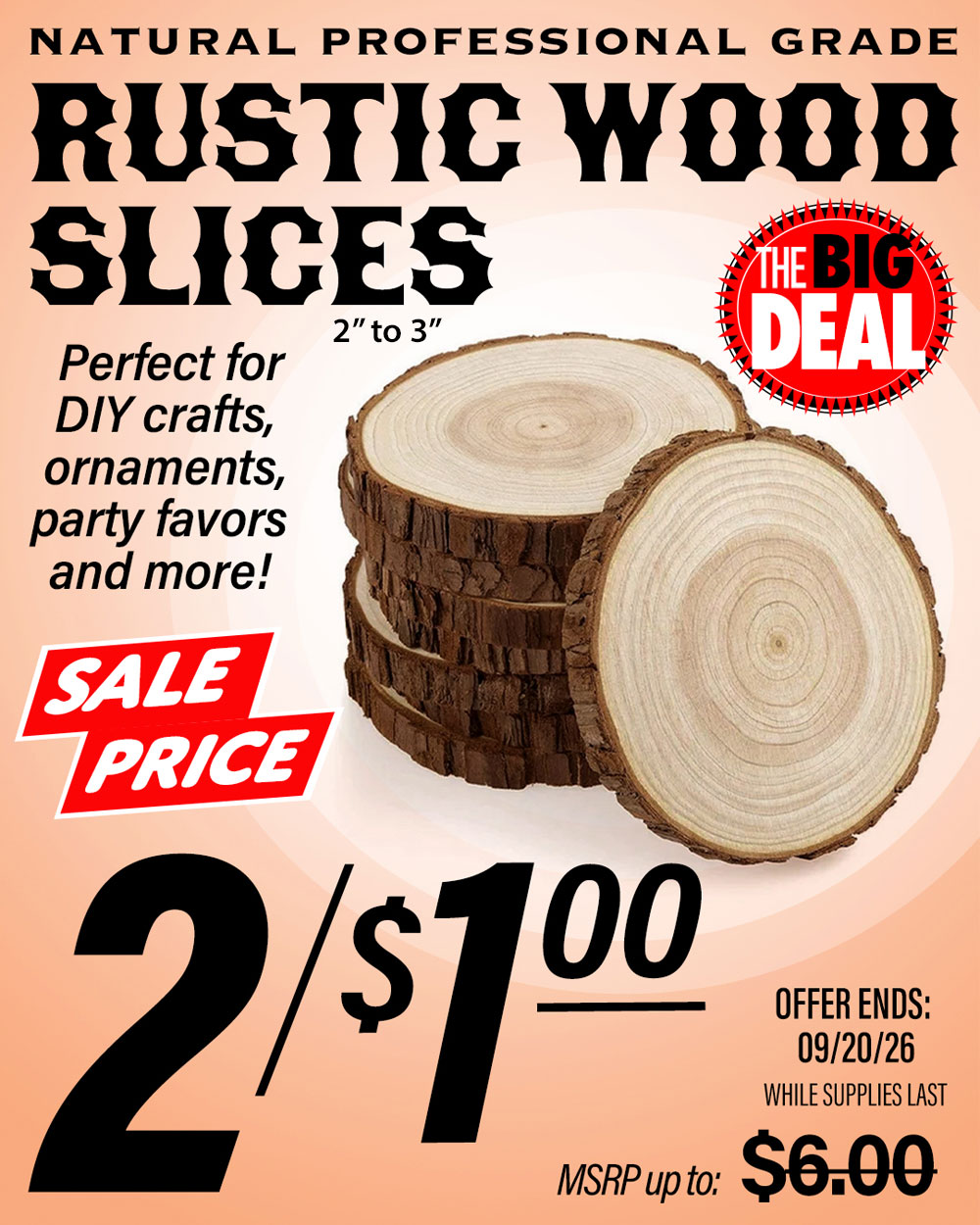 The Big Deal. Rustic Wood Slices. Natural wood grade, perfect for crafts, ornaments, party favors and more! MSRP $6.00, Big Deal Sale Price 2 for $1.00. Offer valid until September 20, 2026. While supplies last.