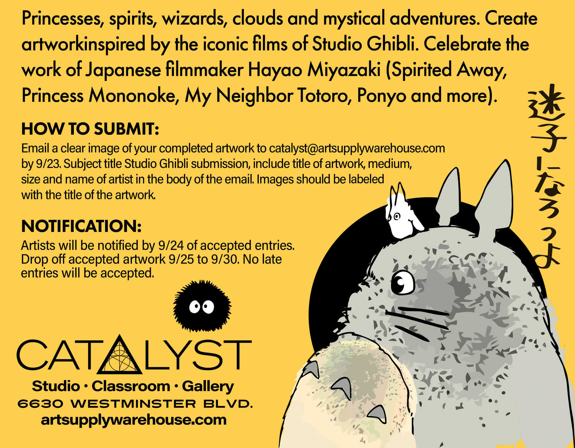 Princesses, spirits, wizards, clouds and mystical adventures. Create artwork inspired by the iconic films of Studio Ghibli. Celebrate the work of Japanese filmmaker Hayao Miyazaki (Spirited Away, Princess Mononoke, My Neighbor Totoro, Ponyo and more). HOW TO SUBMIT: Email a clear image of your completed artwork to catalyst@artsupplywarehouse.com by 9/23. Subject title Studio Ghibli submission, include title of artwork, medium, size and name of artist in the body of the email. Images should be labeled with the title of the artwork. NOTIFICATION: Artists will be notified by 9/24 of accepted entries. Drop off accepted artwork 9/25 to 9/30. No late entries will be accepted.