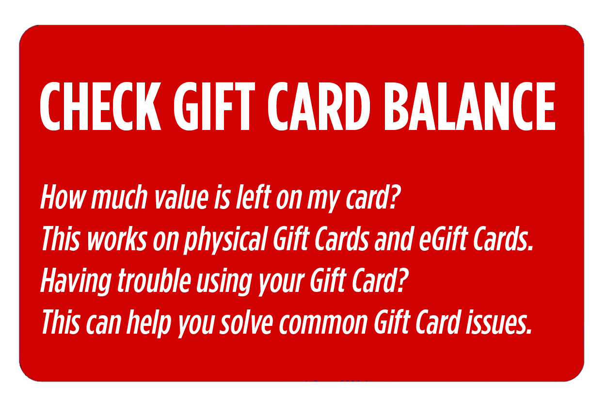 Check gift card balance. How much value is left on my card? This works on physical Gift Cards and eGift Cards. Having trouble using your Gift Card? This can help you solve common Gift Card issues.
