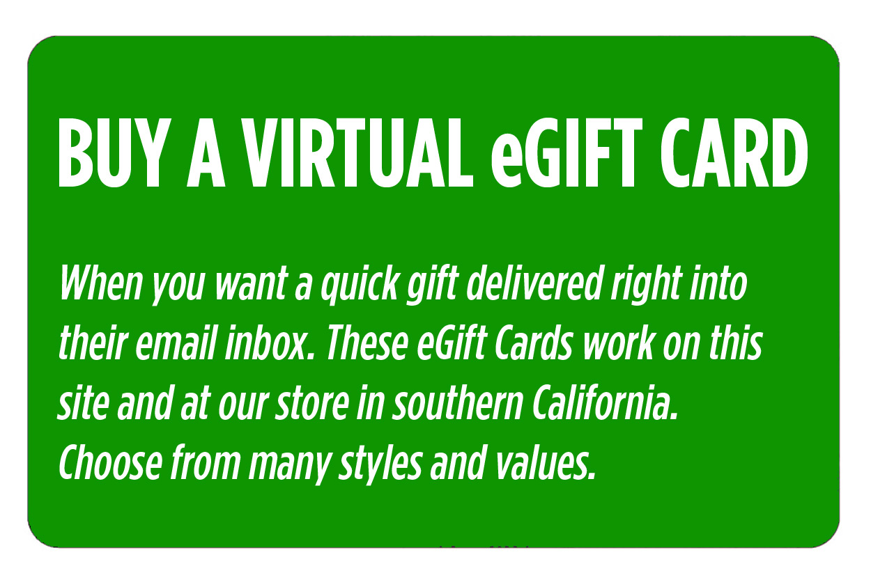 Buy a Virtual eGift Card. When you want a quick gift delivered right into their email inbox. These eGift Cards work on this site and at our store in southern California. Choose from many styles and values.