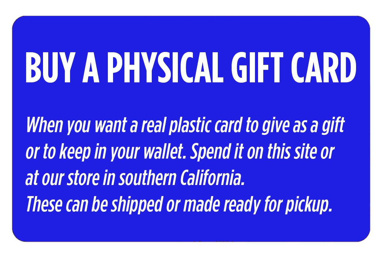 Buy a Physical Gift Card. When you want a real plastic card to give as a gift or to keep in your wallet. Spend it on this site or at our store in southern California. These can be shipped or made ready for pickup.